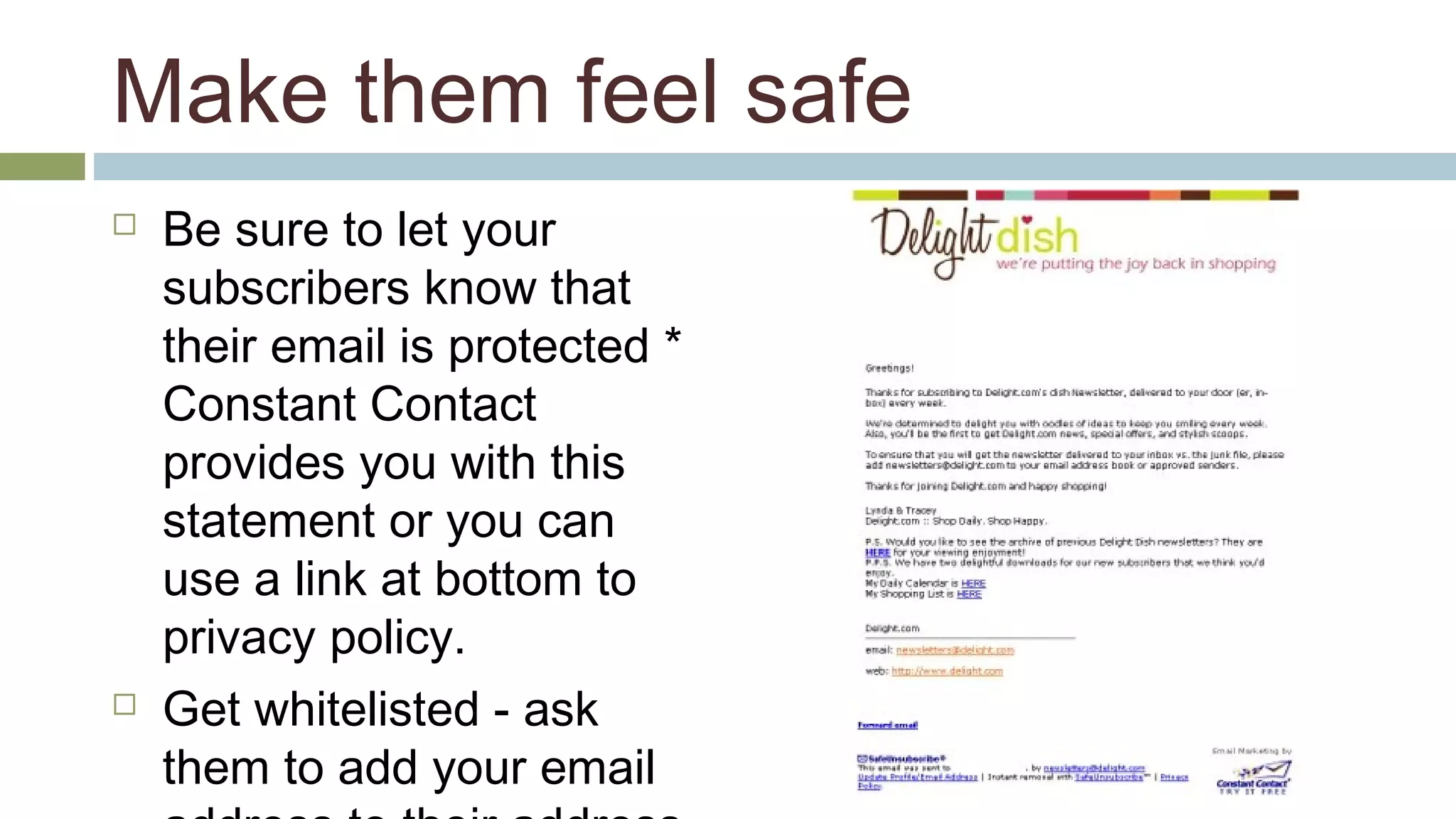 Make them feel safe 
 Be sure to let your 
subscribers know that 
their email is protected * 
Constant Contact 
provides you with this 
statement or you can 
use a link at bottom to 
privacy policy. 
 Get whitelisted - ask 
them to add your email 
address to their address 
 