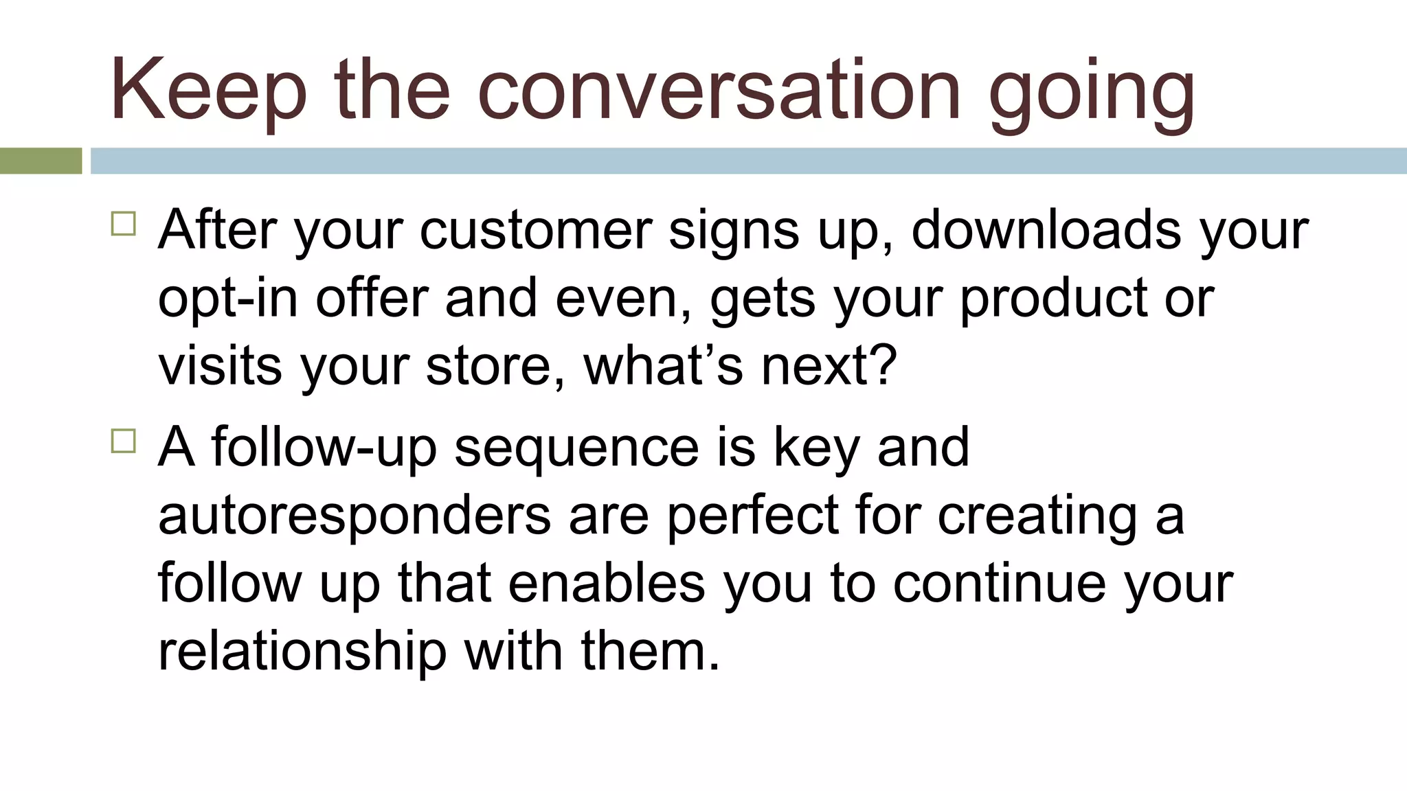 Keep the conversation going 
 After your customer signs up, downloads your 
opt-in offer and even, gets your product or 
visits your store, what’s next? 
 A follow-up sequence is key and 
autoresponders are perfect for creating a 
follow up that enables you to continue your 
relationship with them. 
 