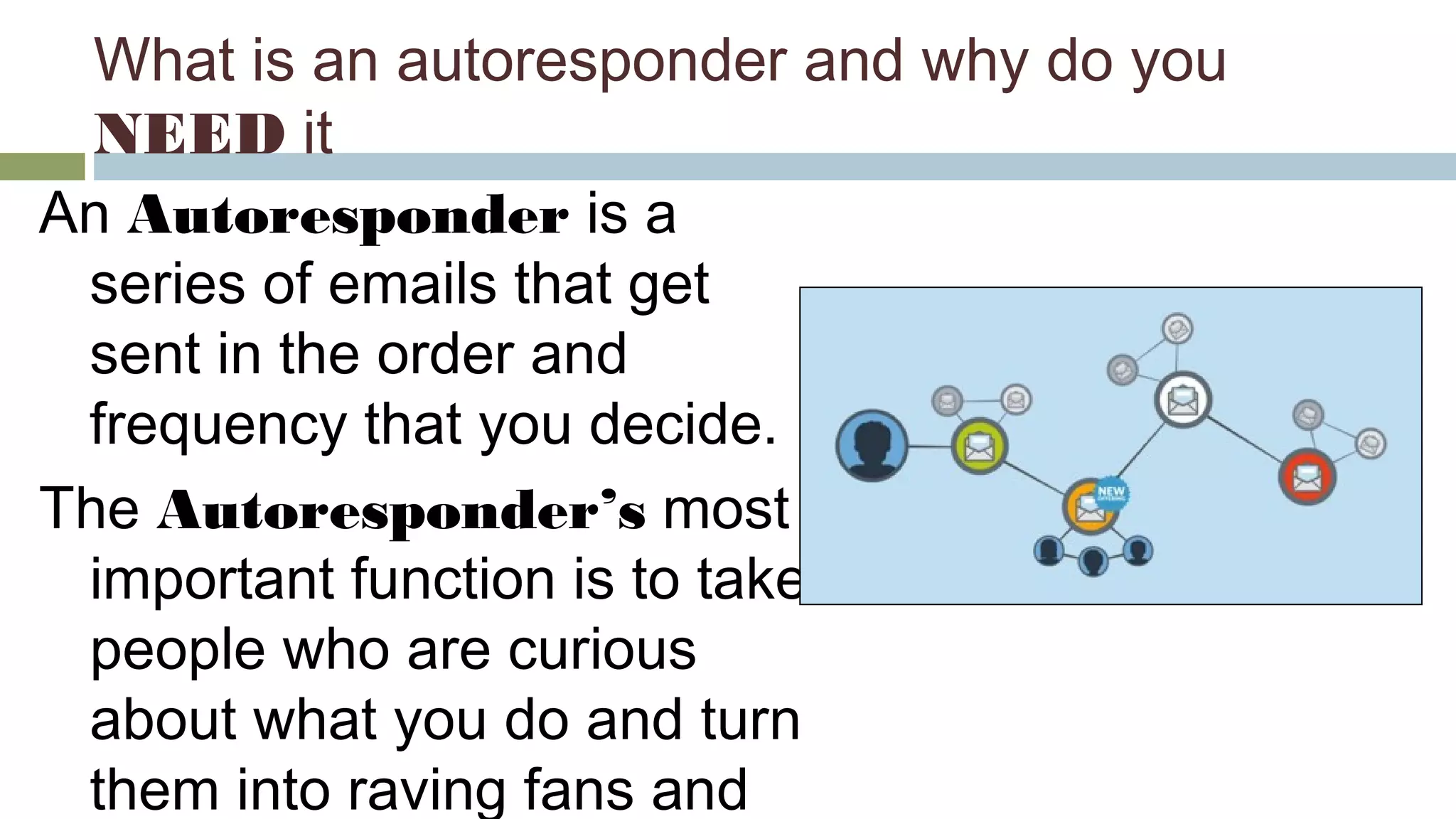 What is an autoresponder and why do you 
NEED it 
An Autoresponder is a 
series of emails that get 
sent in the order and 
frequency that you decide. 
The Autoresponder’s most 
important function is to take 
people who are curious 
about what you do and turn 
them into raving fans and 
clients. 
 