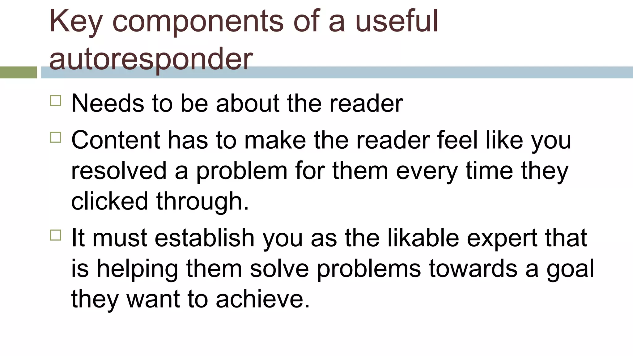 Key components of a useful 
autoresponder 
 Needs to be about the reader 
 Content has to make the reader feel like you 
resolved a problem for them every time they 
clicked through. 
 It must establish you as the likable expert that 
is helping them solve problems towards a goal 
they want to achieve. 
 