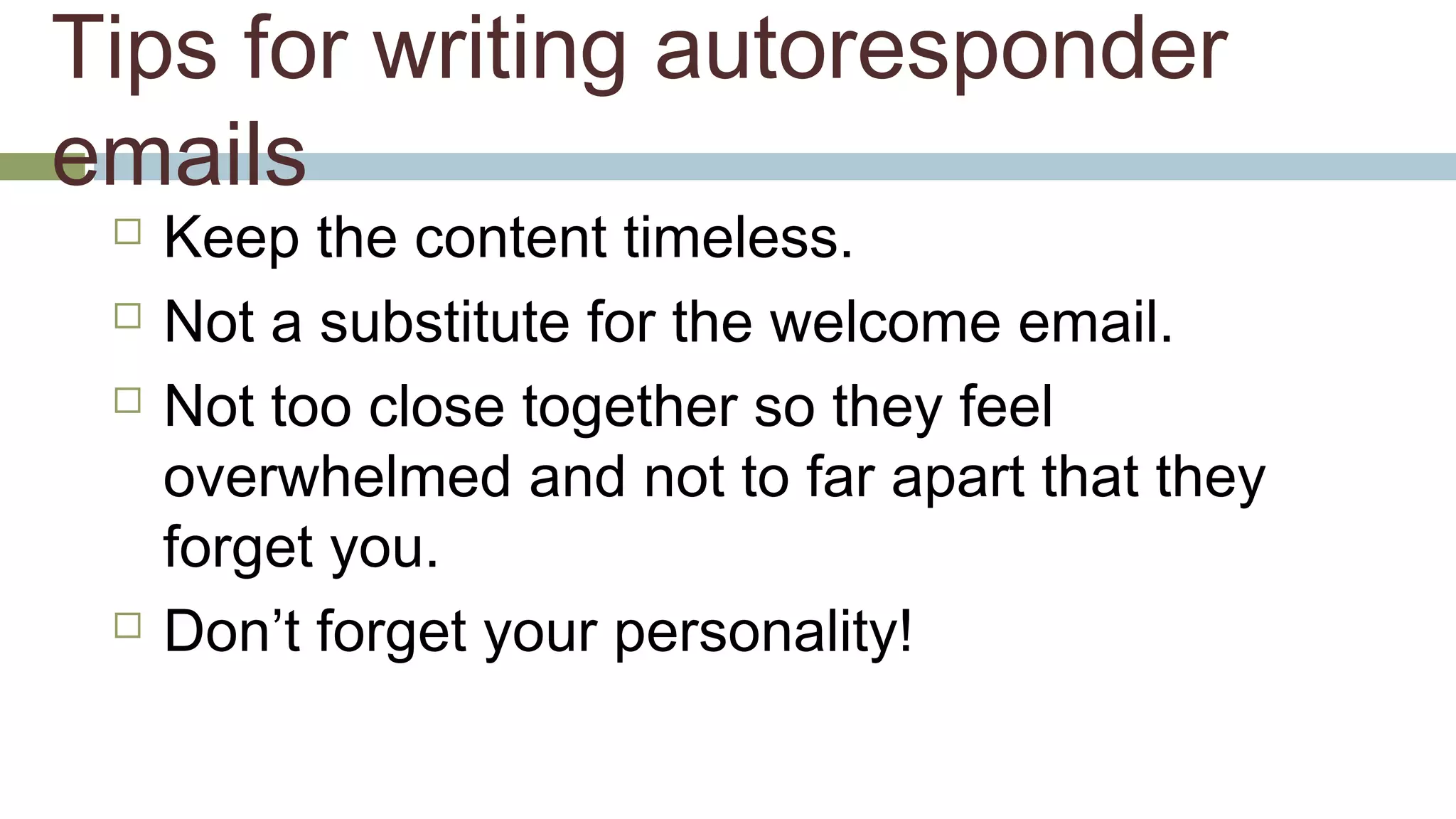 Tips for writing autoresponder 
emails 
 Keep the content timeless. 
 Not a substitute for the welcome email. 
 Not too close together so they feel 
overwhelmed and not to far apart that they 
forget you. 
 Don’t forget your personality! 
 