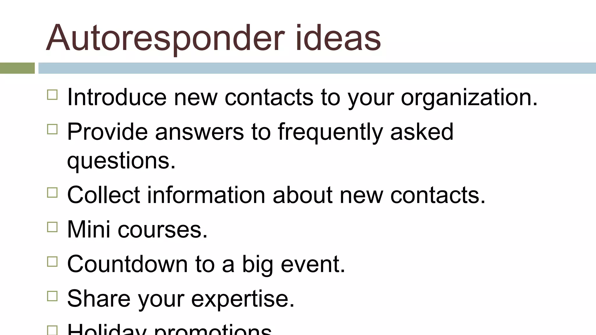 Autoresponder ideas 
 Introduce new contacts to your organization. 
 Provide answers to frequently asked 
questions. 
 Collect information about new contacts. 
 Mini courses. 
 Countdown to a big event. 
 Share your expertise. 
 Holiday promotions. 
 