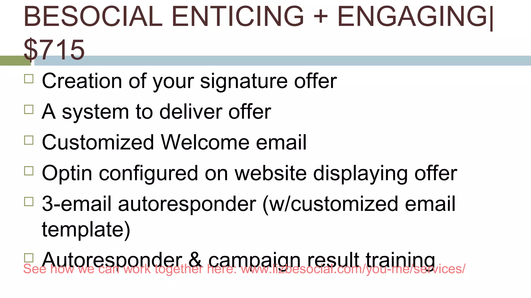 BESOCIAL ENTICING + ENGAGING| 
$715 
 Creation of your signature offer 
 A system to deliver offer 
 Customized Welcome email 
 Optin configured on website displaying offer 
 3-email autoresponder (w/customized email 
template) 
 Autoresponder & campaign result training See how we can work together here: www.lizbesocial.com/you-me/services/ 
 