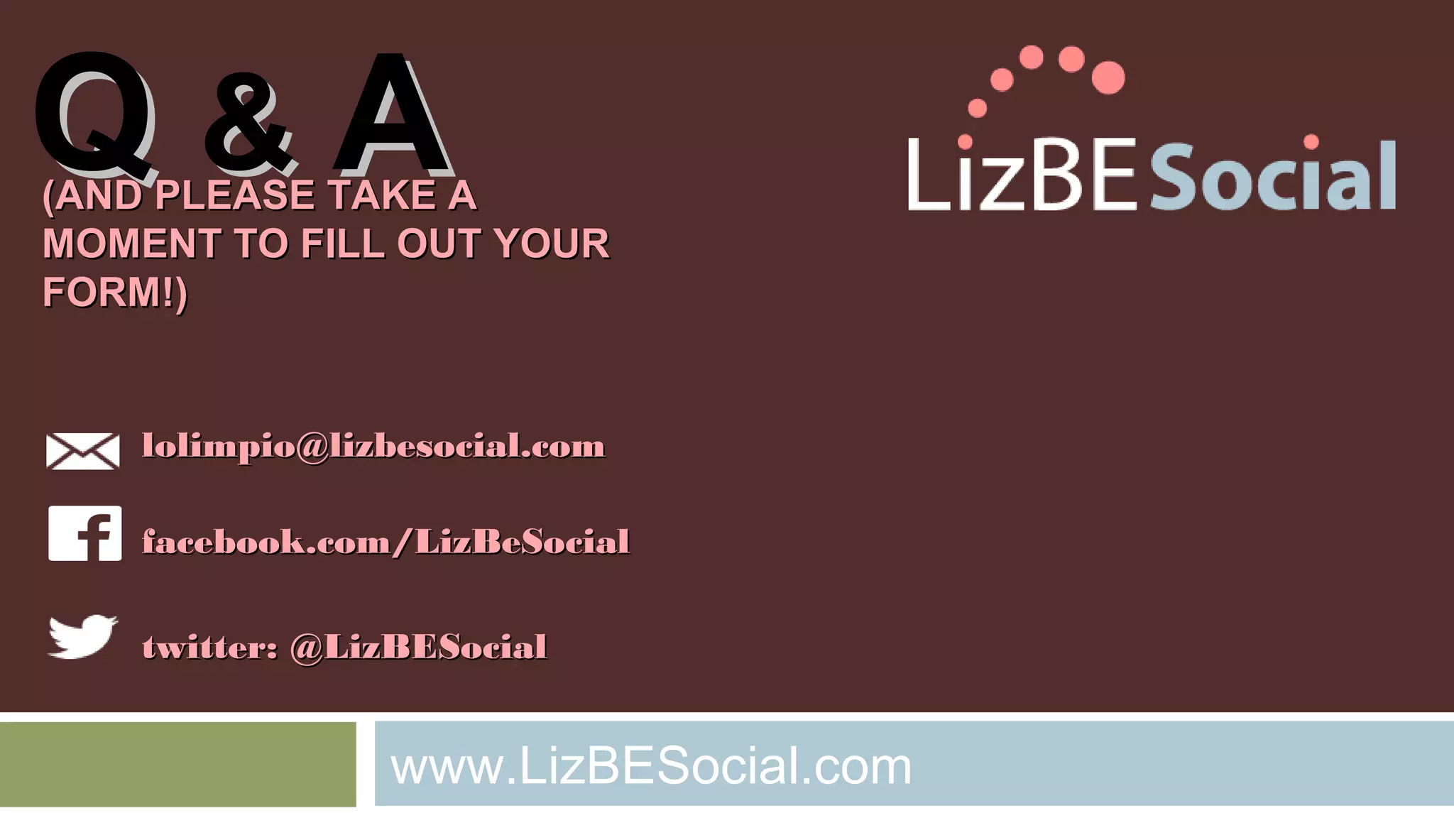 QQ && AA ((AANNDD PPLLEEAASSEE TTAAKKEE AA 
MMOOMMEENNTT TTOO FFIILLLL OOUUTT YYOOUURR 
FFOORRMM!!)) 
lloolliimmppiioo@@lliizzbbeessoocciiaall..ccoomm 
ffaacceebbooookk..ccoomm//LLiizzBBeeSSoocciiaall 
ttwwiitttteerr:: @@LLiizzBBEESSoocciiaall 
www.LizBESocial.com 
