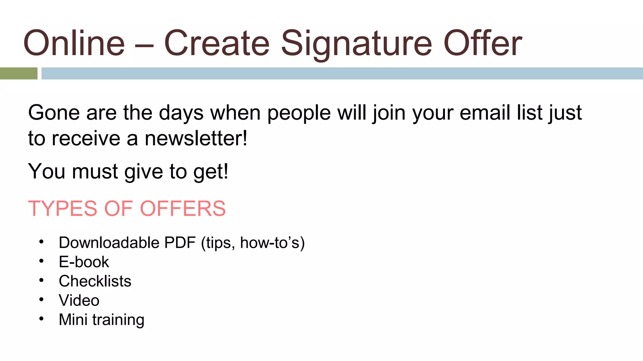 Online – Create Signature Offer 
Gone are the days when people will join your email list just 
to receive a newsletter! 
You must give to get! 
TYPES OF OFFERS 
• Downloadable PDF (tips, how-to’s) 
• E-book 
• Checklists 
• Video 
• Mini training 
 