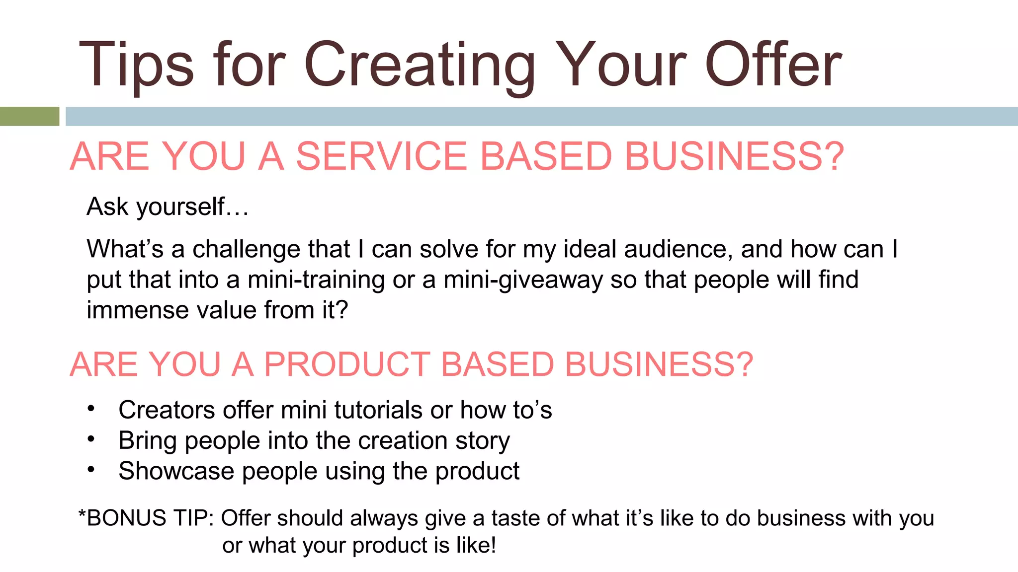 Tips for Creating Your Offer 
ARE YOU A SERVICE BASED BUSINESS? 
Ask yourself… 
What’s a challenge that I can solve for my ideal audience, and how can I 
put that into a mini-training or a mini-giveaway so that people will find 
immense value from it? 
ARE YOU A PRODUCT BASED BUSINESS? 
• Creators offer mini tutorials or how to’s 
• Bring people into the creation story 
• Showcase people using the product 
*BONUS TIP: Offer should always give a taste of what it’s like to do business with you 
or what your product is like! 
 