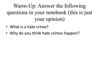 Warm-Up: Answer the following
questions in your notebook (this is just
your opinion)
• What is a hate crime?
• Why do you think hate crimes happen?
 