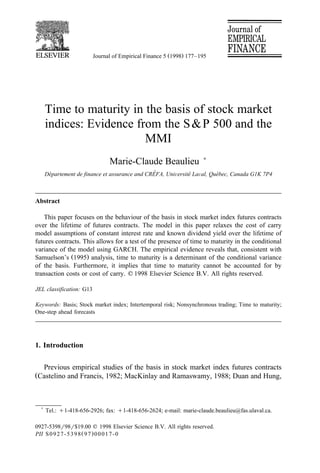 Journal of Empirical Finance 5 1998. 177–195 
Time to maturity in the basis of stock market 
indices: Evidence from the SP 500 and the 
MMI 
Marie-Claude Beaulieu ) 
De´partement de finance et assurance and CRE´FA, UniÍersite´ LaÍal, Que´bec, Canada G1K 7P4 
Abstract 
This paper focuses on the behaviour of the basis in stock market index futures contracts 
over the lifetime of futures contracts. The model in this paper relaxes the cost of carry 
model assumptions of constant interest rate and known dividend yield over the lifetime of 
futures contracts. This allows for a test of the presence of time to maturity in the conditional 
variance of the model using GARCH. The empirical evidence reveals that, consistent with 
Samuelson’s 1995. analysis, time to maturity is a determinant of the conditional variance 
of the basis. Furthermore, it implies that time to maturity cannot be accounted for by 
transaction costs or cost of carry. q1998 Elsevier Science B.V. All rights reserved. 
JEL classification: G13 
Keywords: Basis; Stock market index; Intertemporal risk; Nonsynchronous trading; Time to maturity; 
One-step ahead forecasts 
1. Introduction 
Previous empirical studies of the basis in stock market index futures contracts 
Castelino and Francis, 1982; MacKinlay and Ramaswamy, 1988; Duan and Hung, 
) Tel.: q1-418-656-2926; fax: q1-418-656-2624; e-mail: marie-claude.beaulieu@fas.ulaval.ca. 
0927-5398r98r$19.00 q 1998 Elsevier Science B.V. All rights reserved. 
PII S0927-5398 97. 00017-0 
 