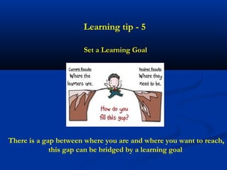 Learning tip - 5

                      Set a Learning Goal




There is a gap between where you are and where you want to reach,
             this gap can be bridged by a learning goal
 