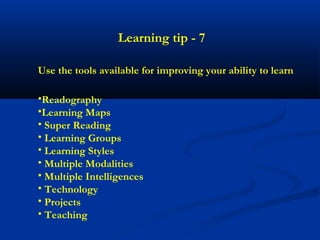 Learning tip - 7

Use the tools available for improving your ability to learn

•Readography
•Learning Maps
• Super Reading
• Learning Groups
• Learning Styles
• Multiple Modalities
• Multiple Intelligences
• Technology
• Projects
• Teaching
 