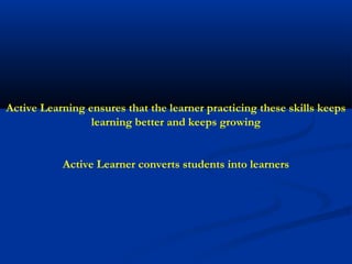 Active Learning ensures that the learner practicing these skills keeps
                 learning better and keeps growing


           Active Learner converts students into learners
 