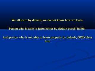 We all learn by default, we do not know how we learn.

    Person who is able to learn better by default excels in life,

And person who is not able to learn properly by default, GOD bless
                                him
 