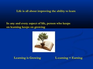 Life is all about improving the ability to learn



In any and every aspect of life, person who keeps
on learning keeps on growing




     Learning is Growing              L-earning = Earning
 