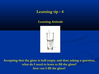 Learning tip - 4

                        Learning Attitude




Accepting that the glass is half empty and than asking a question,
            what do I need to learn to fill the glass?
                     how can I fill the glass?
 