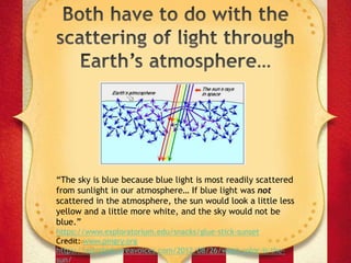 “The sky is blue because blue light is most readily scattered
from sunlight in our atmosphere… If blue light was not
scattered in the atmosphere, the sun would look a little less
yellow and a little more white, and the sky would not be
blue.”
https://www.exploratorium.edu/snacks/glue-stick-sunset
Credit: www.pingry.org
https://astrobob.areavoices.com/2012/08/26/what-color-is-the-
sun/
 