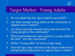 Target Market:  Young Adults Do you think that this idea could be successful? Are there enough young adults in the community to support such a venture? Are there currently enough stores and activities for young people in the community? What local businesses cater strictly to young adults in the area?  Are they successful? Define “young adult” in terms of age range. Does the age range selected as the target market have enough purchasing power to support such a venture? 0 