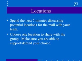 Locations Spend the next 5 minutes discussing potential locations for the mall with your team.  Choose one location to share with the group.  Make sure you are able to support/defend your choice. 0 
