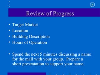 Review of Progress Target Market Location Building Description Hours of Operation Spend the next 5 minutes discussing a name for the mall with your group.  Prepare a short presentation to support your name. 0 