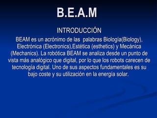 B.E.A.M   INTRODUCCIÓN BEAM es un acrónimo de las  palabras Biología(Biology), Electrónica (Electronics),Estética (esthetics) y Mecánica (Mechanics). La robótica BEAM se analiza desde un punto de vista más analógico que digital, por lo que los robots carecen de tecnología digital. Uno de sus aspectos fundamentales es su bajo coste y su utilización en la energía solar .  