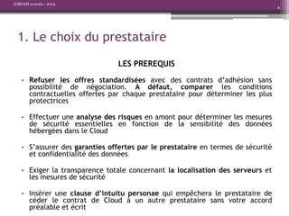 ©BEAM avocats - 2014

4

1. Le choix du prestataire
LES PREREQUIS
• Refuser les offres standardisées avec des contrats d’adhésion sans
possibilité de négociation. A défaut, comparer les conditions
contractuelles offertes par chaque prestataire pour déterminer les plus
protectrices
• Effectuer une analyse des risques en amont pour déterminer les mesures
de sécurité essentielles en fonction de la sensibilité des données
hébergées dans le Cloud
• S’assurer des garanties offertes par le prestataire en termes de sécurité
et confidentialité des données
• Exiger la transparence totale concernant la localisation des serveurs et
les mesures de sécurité
• Insérer une clause d’intuitu personae qui empêchera le prestataire de
céder le contrat de Cloud à un autre prestataire sans votre accord
préalable et écrit

 