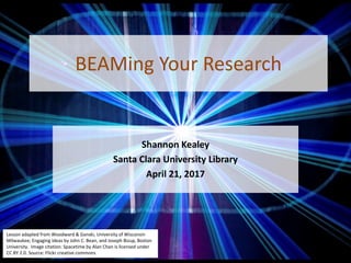 BEAMing Your Research
Shannon Kealey
Santa Clara University Library
April 21, 2017
Lesson adapted from Woodward & Ganski, University of Wisconsin
Milwaukee; Engaging Ideas by John C. Bean, and Joseph Bizup, Boston
University. Image citation: Spacetime by Alan Chan is licensed under
CC BY 2.0. Source: Flickr creative commons
 