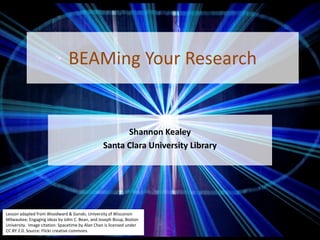 BEAMing Your Research
Shannon Kealey
Santa Clara University Library
Lesson adapted from Woodward & Ganski, University of Wisconsin
Milwaukee; Engaging Ideas by John C. Bean, and Joseph Bizup, Boston
University. Image citation: Spacetime by Alan Chan is licensed under
CC BY 2.0. Source: Flickr creative commons
 