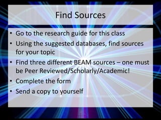 Find Sources
• Go to the research guide for this class
• Using the suggested databases, find sources
for your topic
• Find three different BEAM sources – one must
be Peer Reviewed/Scholarly/Academic!
• Complete the form
• Send a copy to yourself
 