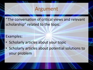 Argument
“The conversation of critical views and relevant
scholarship” related to the topic.
Examples:
• Scholarly articles about your topic
• Scholarly articles about potential solutions to
your problem
 