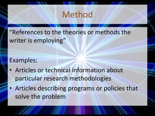 Method
“References to the theories or methods the
writer is employing”
Examples:
• Articles or technical information about
particular research methodologies
• Articles describing programs or policies that
solve the problem
 
