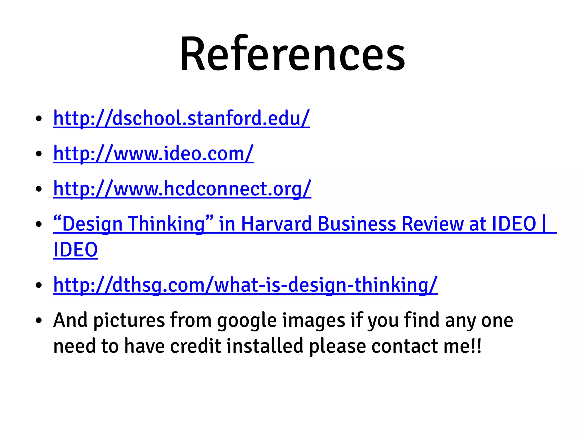 References
• http://dschool.stanford.edu/
• http://www.ideo.com/
• http://www.hcdconnect.org/
• “Design Thinking” in Harvard Business Review at IDEO |
  IDEO
• http://dthsg.com/what-is-design-thinking/
• And pictures from google images if you find any one
  need to have credit installed please contact me!!
 