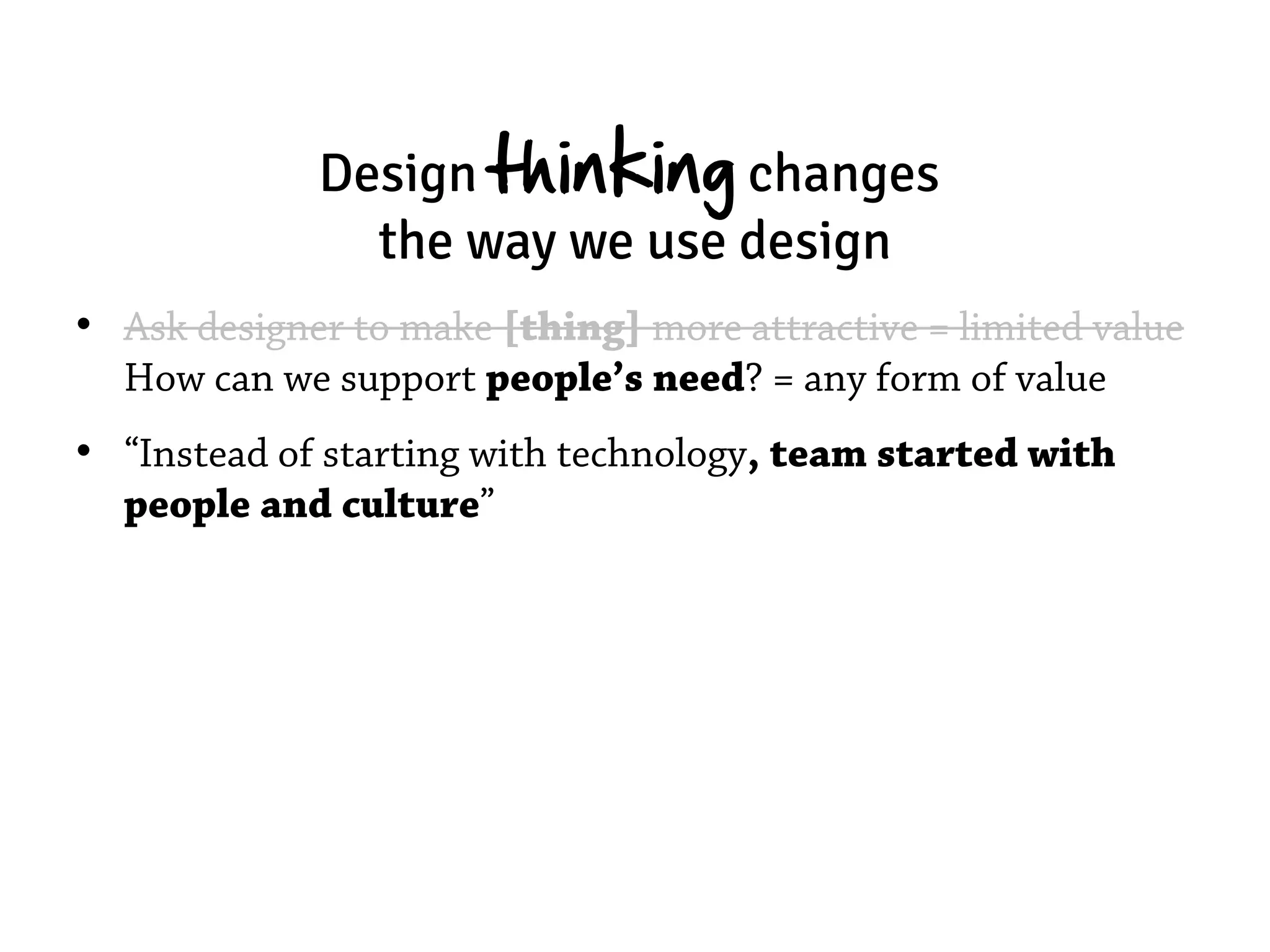 Design thinking changes
               the way we use design
• Ask designer to make [thing] more attractive = limited value
  How can we support people’s need? = any form of value
• “Instead of starting with technology, team started with
  people and culture”
 