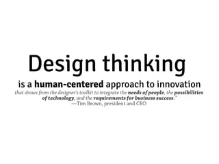 Design thinking
 is a human­centered approach to innovation
that draws from the designer's toolkit to integrate the needs of people, the possibilities
             of technology, and the requirements for business success.”
                          —Tim Brown, president and CEO
 