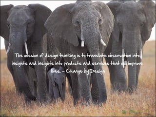 The mission of design thinking is to translate observation into
insights and insights into products and services that will improve
                   lives. – Change by Design
 