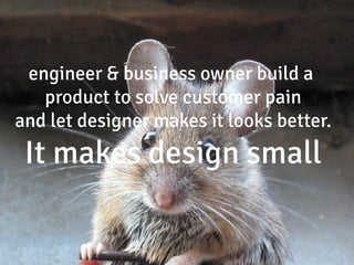 engineer & business owner build a
   product to solve customer pain
and let designer makes it looks better.
 It makes design small
 