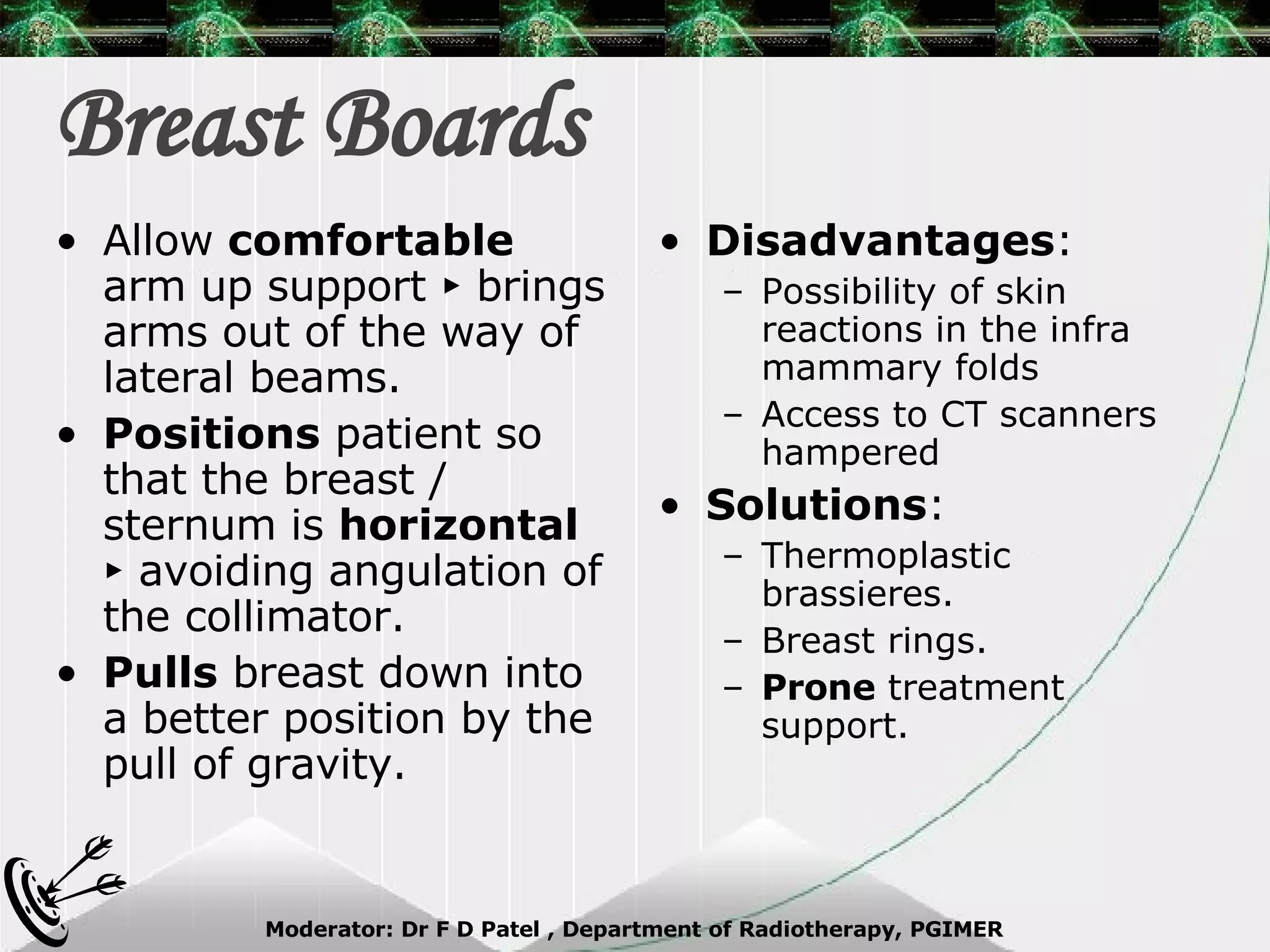 Breast Boards Disadvantages : Possibility of skin reactions in the infra mammary folds Access to CT scanners hampered Solutions : Thermoplastic brassieres. Breast rings. Prone  treatment support. Allow  comfortable  arm up support ► brings arms out of the way of lateral beams. Positions  patient so that the breast / sternum is  horizontal  ► avoiding angulation of the collimator. Pulls  breast down into a better position by the pull of gravity. 