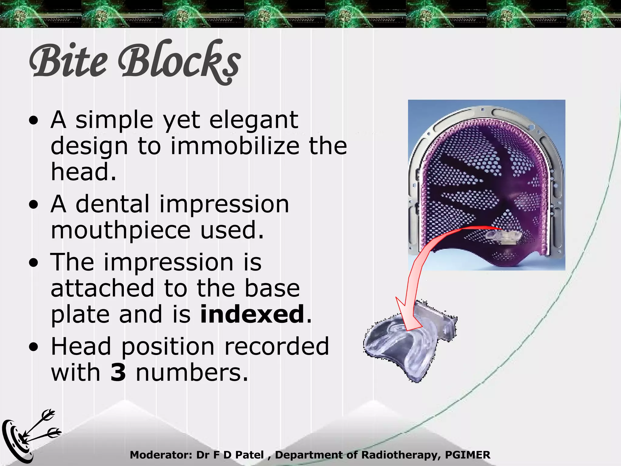 Bite Blocks A simple yet elegant design to immobilize the head. A dental impression mouthpiece used. The impression is attached to the base plate and is  indexed . Head position recorded with  3  numbers. 