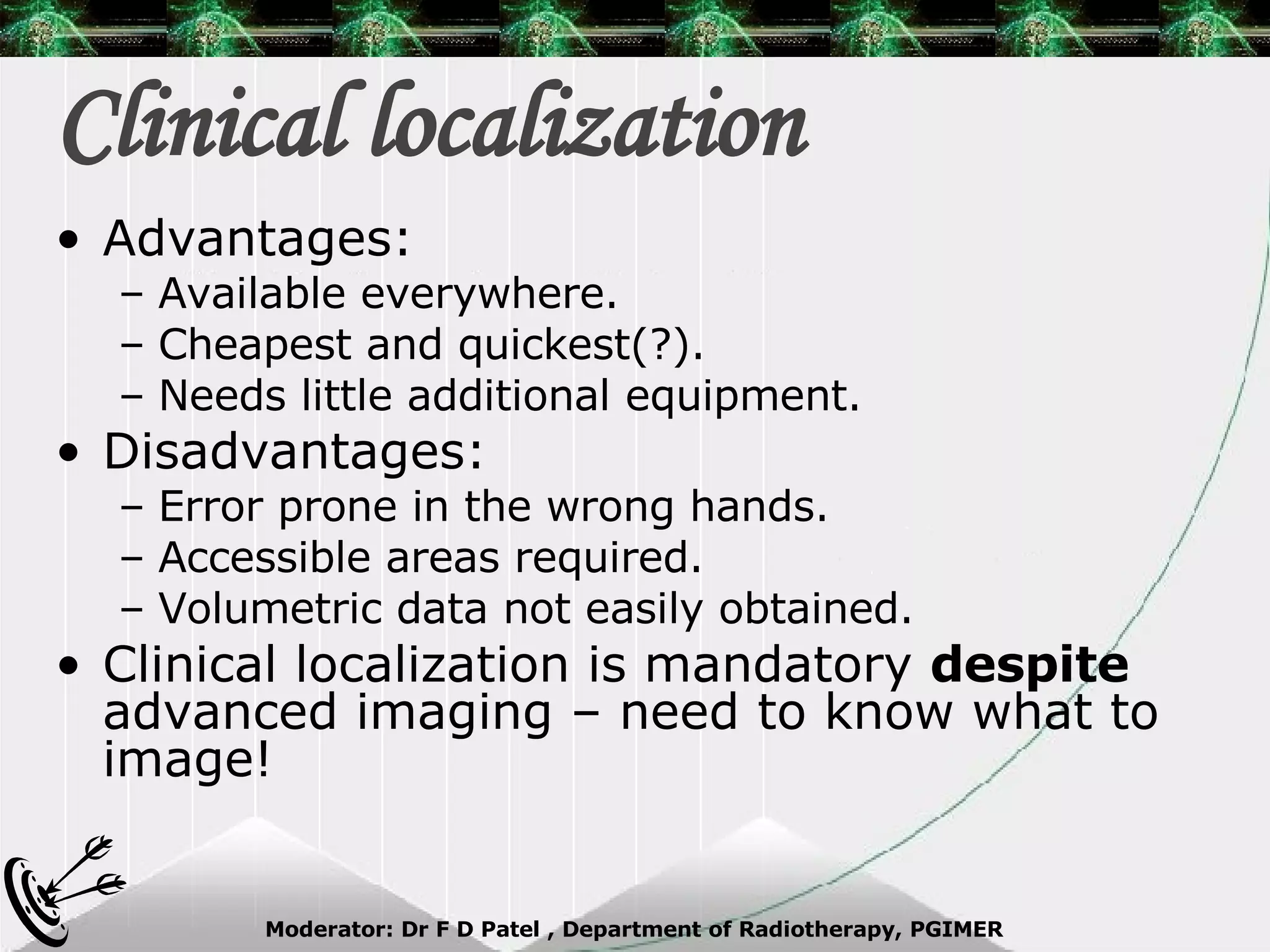 Clinical localization Advantages: Available everywhere.  Cheapest and quickest(?). Needs little additional equipment. Disadvantages: Error prone in the wrong hands. Accessible areas required. Volumetric data not easily obtained. Clinical localization is mandatory  despite  advanced imaging – need to know what to image! 