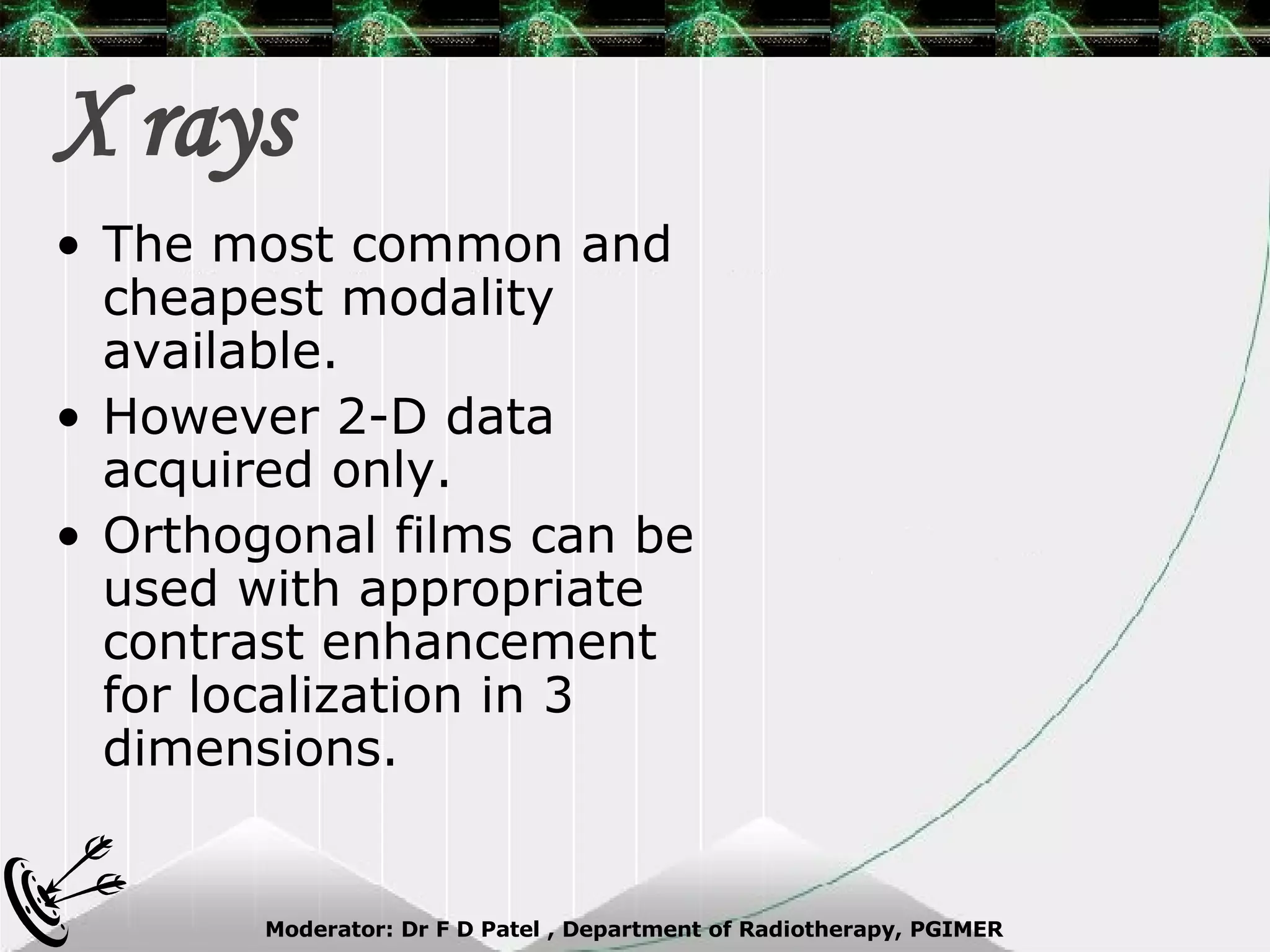 X rays The most common and cheapest modality available.  However 2-D data acquired only. Orthogonal films can be used with appropriate contrast enhancement for localization in 3 dimensions. 