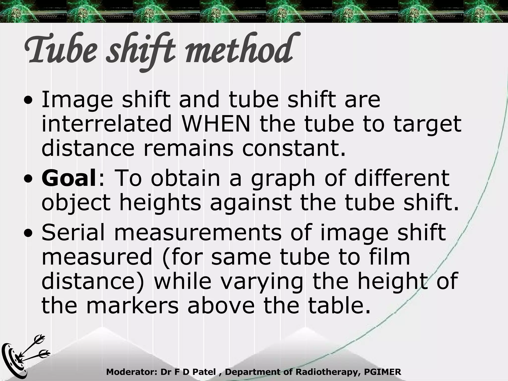 Tube shift method Image shift and tube shift are interrelated WHEN the tube to target distance remains constant. Goal : To obtain a graph of different object heights against the tube shift. Serial measurements of image shift measured (for same tube to film distance) while varying the height of the markers above the table. 