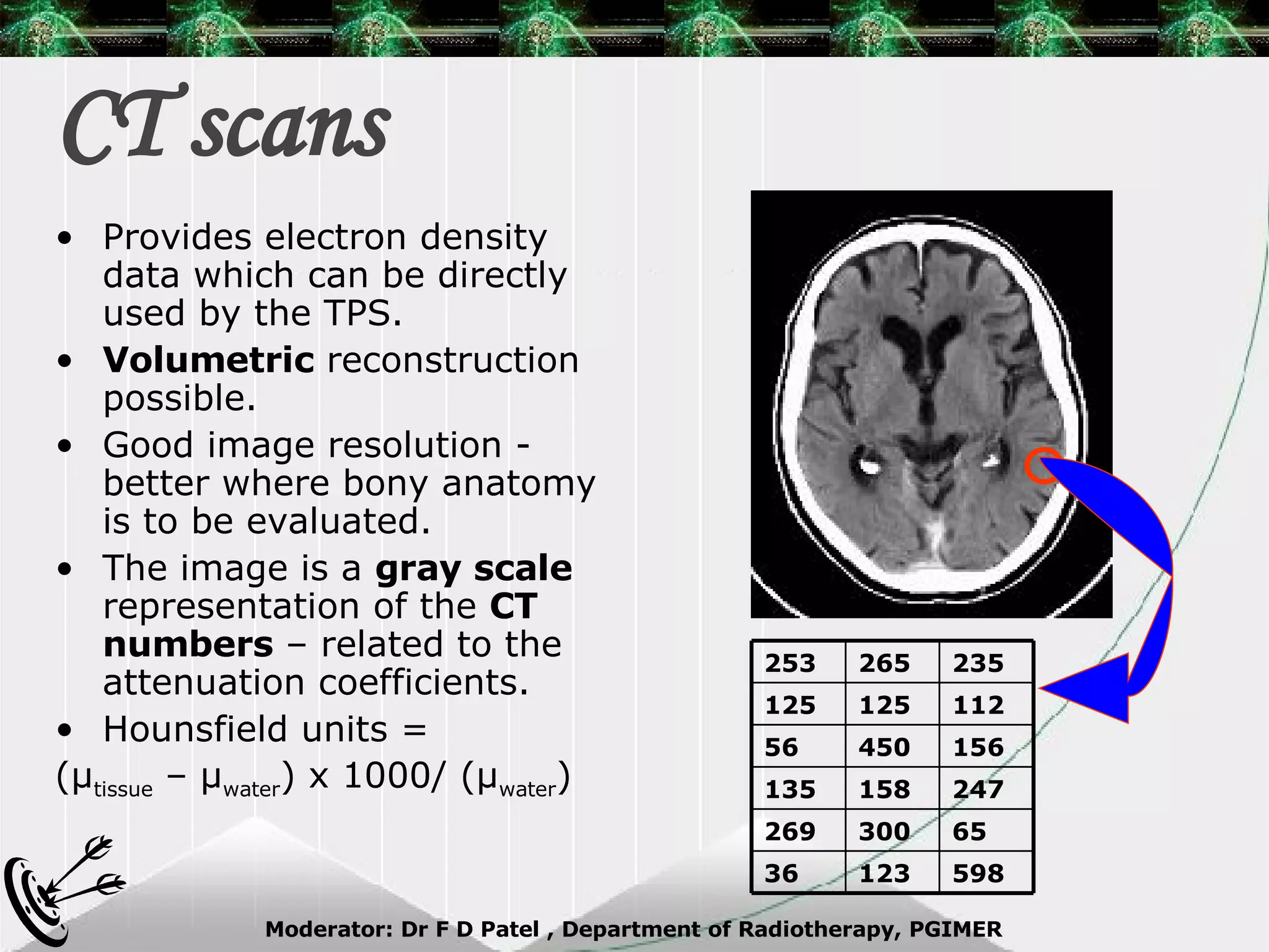 CT scans Provides electron density data which can be directly used by the TPS. Volumetric  reconstruction possible. Good image resolution - better where bony anatomy is to be evaluated. The image is a  gray scale  representation of the  CT numbers  – related to the attenuation coefficients. Hounsfield units =  ( μ tissue  –  μ water ) x 1000/ ( μ water ) 598 123 36 65 300 269 247 158 135 156 450 56 112 125 125 235 265 253 