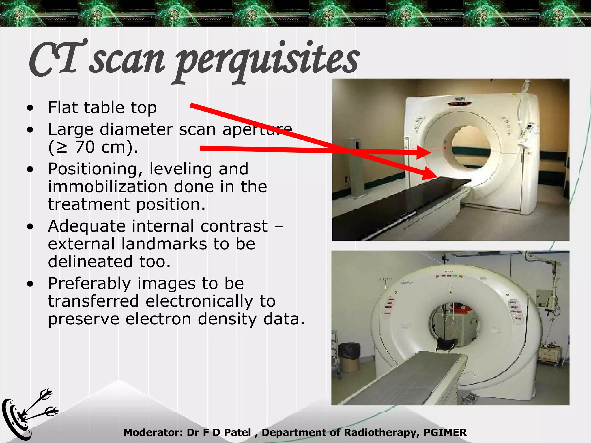 CT scan perquisites Flat table top  Large diameter scan aperture (≥ 70 cm). Positioning, leveling and immobilization done in the treatment position. Adequate internal contrast – external landmarks to be delineated too. Preferably images to be transferred electronically to preserve electron density data. 