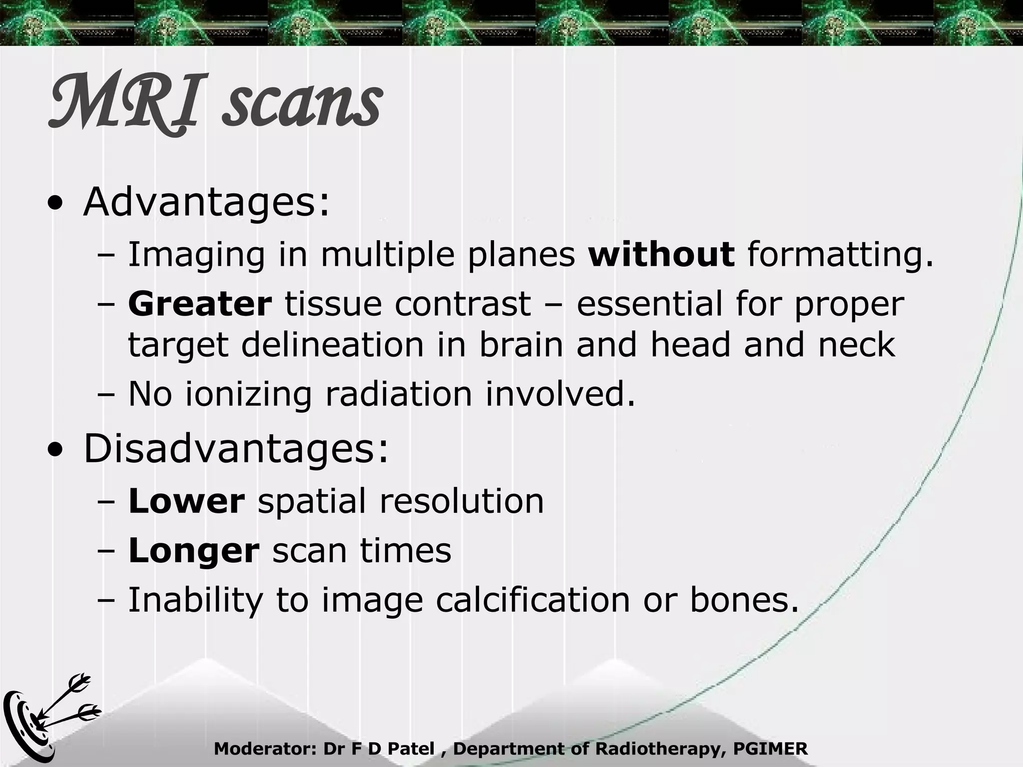 MRI scans Advantages: Imaging in multiple planes  without  formatting. Greater  tissue contrast – essential for proper target delineation in brain and head and neck No ionizing radiation involved. Disadvantages: Lower  spatial resolution Longer  scan times Inability to image calcification or bones. 
