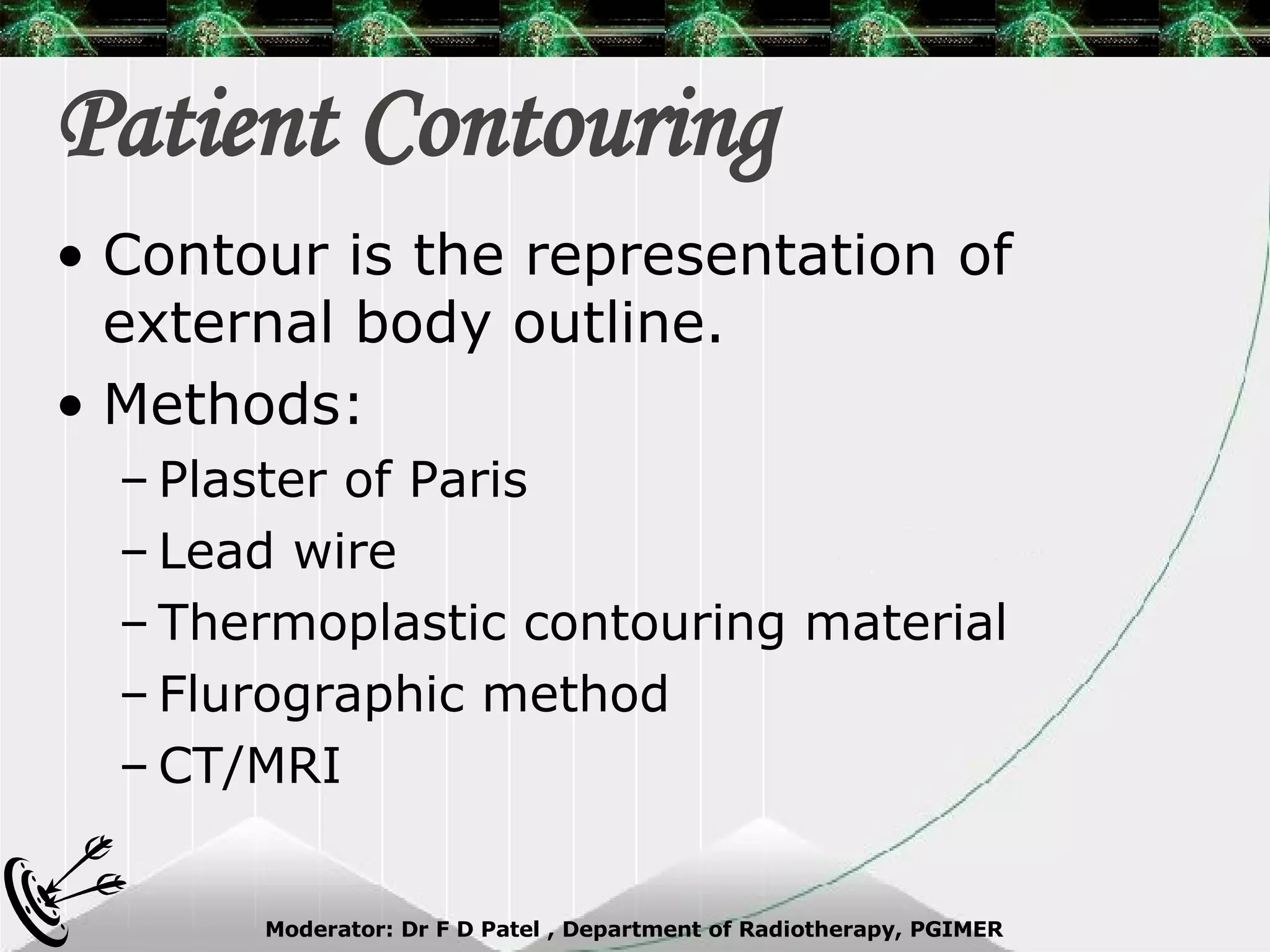 Patient Contouring Contour is the representation of external body outline. Methods: Plaster of Paris Lead wire Thermoplastic contouring material Flurographic method CT/MRI 