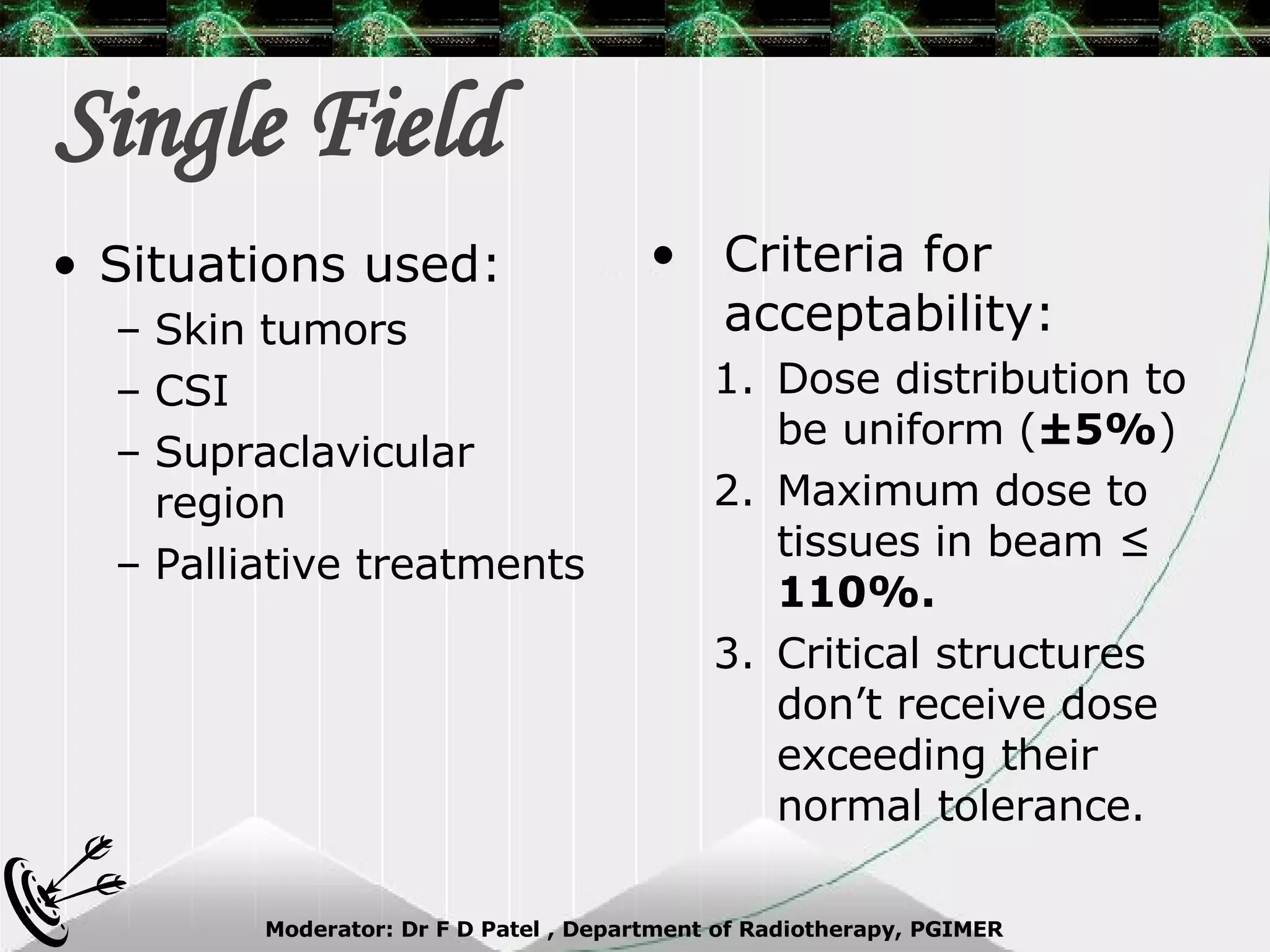 Single Field Criteria for acceptability: Dose distribution to be uniform ( ±5% ) Maximum dose to tissues in beam ≤  110%. Critical structures don’t receive dose exceeding their normal tolerance. Situations used: Skin tumors CSI Supraclavicular region Palliative treatments 