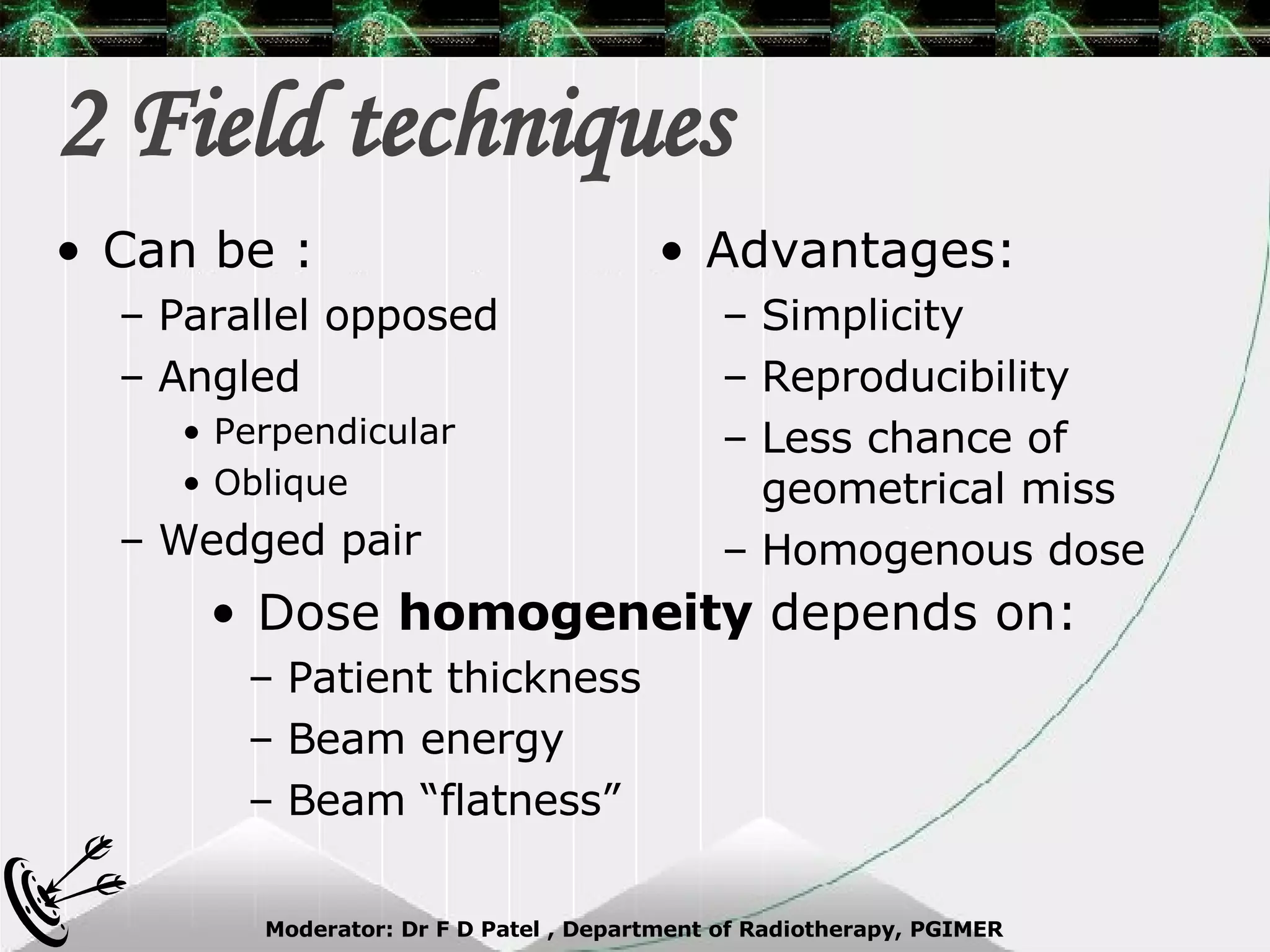 2 Field techniques Can be : Parallel opposed Angled Perpendicular Oblique Wedged pair Advantages: Simplicity Reproducibility Less chance of geometrical miss Homogenous dose Dose  homogeneity  depends on: Patient thickness Beam energy Beam “flatness” 