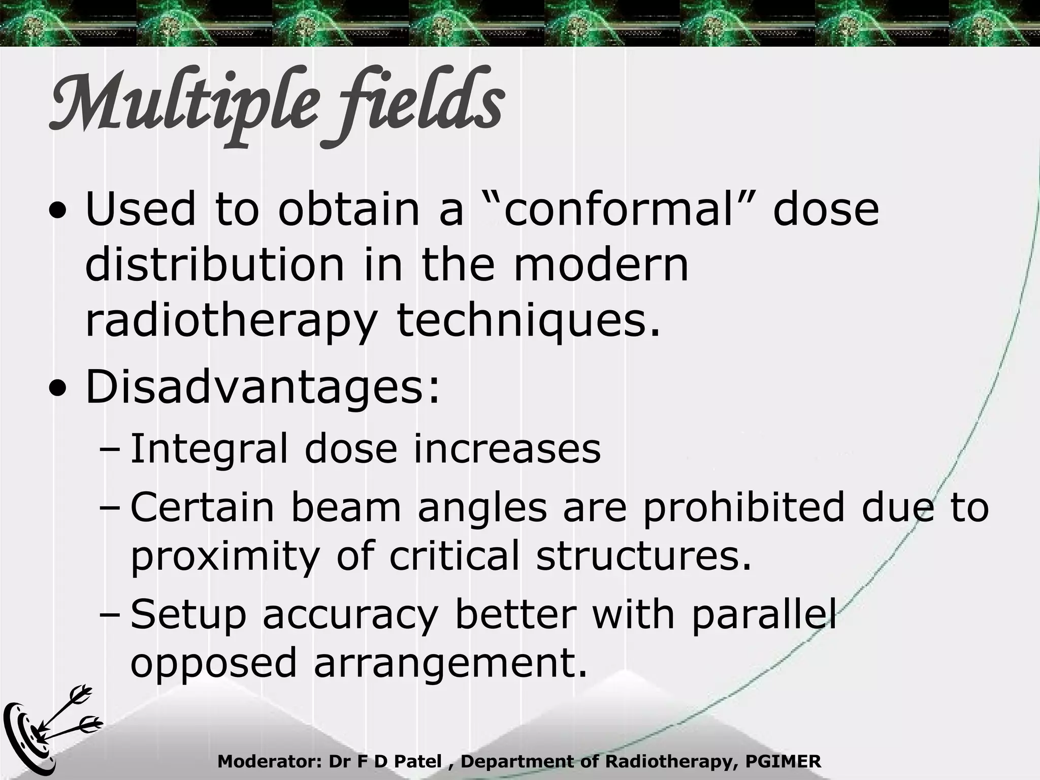 Multiple fields Used to obtain a “conformal” dose distribution in the modern radiotherapy techniques. Disadvantages: Integral dose increases Certain beam angles are prohibited due to proximity of critical structures. Setup accuracy better with parallel opposed arrangement. 