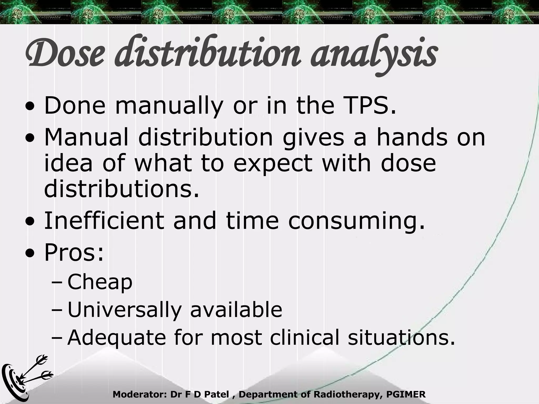 Dose distribution analysis Done manually or in the TPS. Manual distribution gives a hands on idea of what to expect with dose distributions. Inefficient and time consuming. Pros: Cheap Universally available Adequate for most clinical situations. 