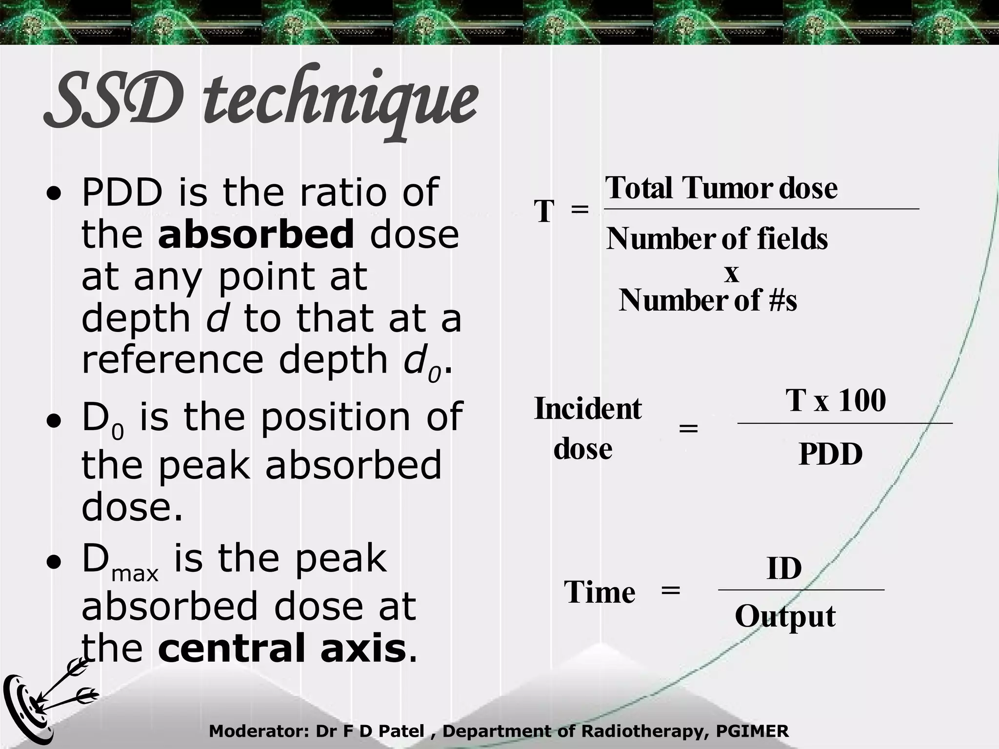 SSD technique PDD is the ratio of the  absorbed  dose at any point at depth  d  to that at a reference depth  d 0 . D 0  is the position of the peak absorbed dose. D max  is the peak absorbed dose at the  central axis . Total Tumor dose Number of fields x Number of #s = T Incident dose  = T x 100 PDD Time = ID Output 