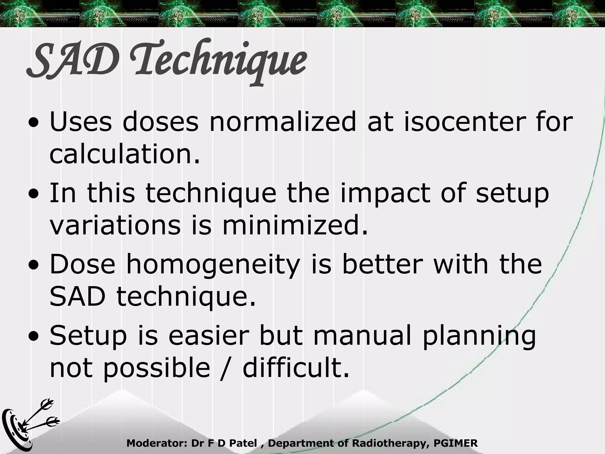 SAD Technique Uses doses normalized at isocenter for calculation. In this technique the impact of setup variations is minimized. Dose homogeneity is better with the SAD technique. Setup is easier but manual planning not possible / difficult. 
