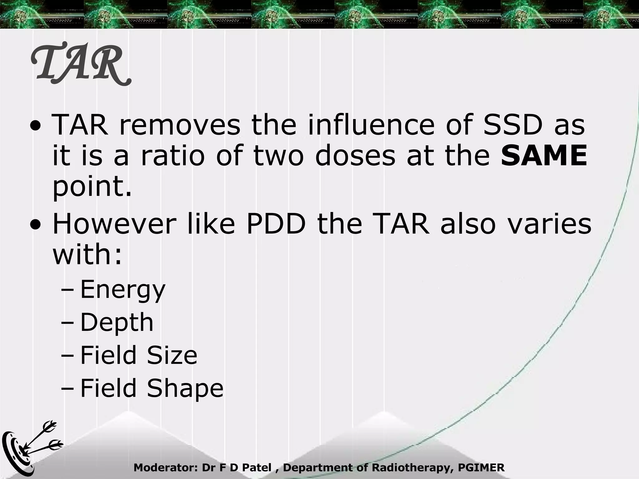 TAR TAR removes the influence of SSD as it is a ratio of two doses at the  SAME  point. However like PDD the TAR also varies with: Energy Depth Field Size Field Shape 